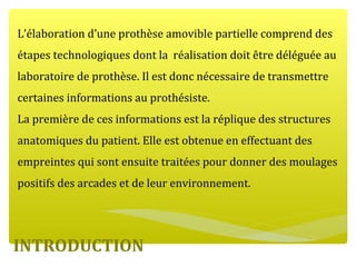 INTRODUCTION
L’élaboration d’une prothèse amovible partielle comprend des
étapes technologiques dont la réalisation doit être déléguée au
laboratoire de prothèse. Il est donc nécessaire de transmettre
certaines informations au prothésiste.
La première de ces informations est la réplique des structures
anatomiques du patient. Elle est obtenue en effectuant des
empreintes qui sont ensuite traitées pour donner des moulages
positifs des arcades et de leur environnement.
 