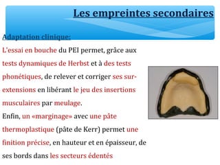 Les empreintes secondaires
Adaptation clinique:
L’essai en bouche du PEI permet, grâce aux
tests dynamiques de Herbst et à des tests
phonétiques, de relever et corriger ses sur-
extensions en libérant le jeu des insertions
musculaires par meulage.
Enfin, un «marginage» avec une pâte
thermoplastique (pâte de Kerr) permet une
finition précise, en hauteur et en épaisseur, de
ses bords dans les secteurs édentés
 