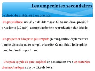 Les empreintes secondaires
Le choix du matériau à empreinte:
-Un polysulfure, utilisé en double viscosité. Ce matériau précis, à
prise lente (10 min), assure une bonne reproduction des détails.
-Un polyéther à la prise plus rapide (6 min), utilisé également en
double viscosité ou en simple viscosité. Ce matériau hydrophile
peut de plus être parfumé.
- Une pâte oxyde de zinc-eugénol en association avec un matériau
thermoplastique de type pâte de Kerr.
 