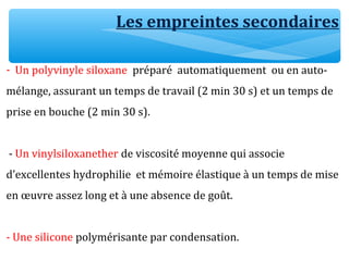 - Un polyvinyle siloxane préparé automatiquement ou en auto-
mélange, assurant un temps de travail (2 min 30 s) et un temps de
prise en bouche (2 min 30 s).
- Un vinylsiloxanether de viscosité moyenne qui associe
d’excellentes hydrophilie et mémoire élastique à un temps de mise
en œuvre assez long et à une absence de goût.
- Une silicone polymérisante par condensation.
Les empreintes secondaires
 
