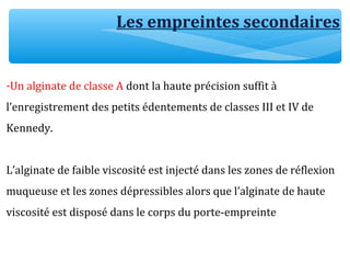 Les empreintes secondaires
-Un alginate de classe A dont la haute précision suffit à
l’enregistrement des petits édentements de classes III et IV de
Kennedy.
L’alginate de faible viscosité est injecté dans les zones de réflexion
muqueuse et les zones dépressibles alors que l’alginate de haute
viscosité est disposé dans le corps du porte-empreinte
 