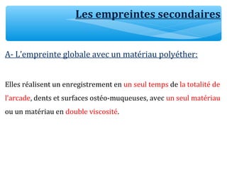 Les empreintes secondaires
A- L’empreinte globale avec un matériau polyéther:
Elles réalisent un enregistrement en un seul temps de la totalité de
l’arcade, dents et surfaces ostéo-muqueuses, avec un seul matériau
ou un matériau en double viscosité.
 