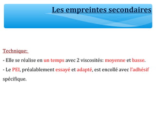Les empreintes secondaires
Technique:
- Elle se réalise en un temps avec 2 viscosités: moyenne et basse.
- Le PEI, préalablement essayé et adapté, est encollé avec l’adhésif
spécifique.
 
