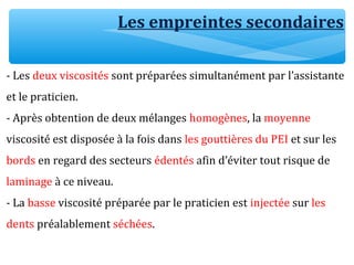 Les empreintes secondaires
- Les deux viscosités sont préparées simultanément par l’assistante
et le praticien.
- Après obtention de deux mélanges homogènes, la moyenne
viscosité est disposée à la fois dans les gouttières du PEI et sur les
bords en regard des secteurs édentés afin d’éviter tout risque de
laminage à ce niveau.
- La basse viscosité préparée par le praticien est injectée sur les
dents préalablement séchées.
 