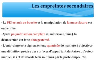 Les empreintes secondaires
- Le PEI est mis en bouche et la manipulation de la musculature est
entreprise.
-Après polymérisation complète du matériau (6min), la
désinsertion est faite d’un geste vif.
- L’empreinte est soigneusement examinée de manière à objectiver
une définition précise des surfaces d’appui, tant dentaires qu’ostéo-
muqueuses et des bords bien soutenus par le porte-empreinte.
 