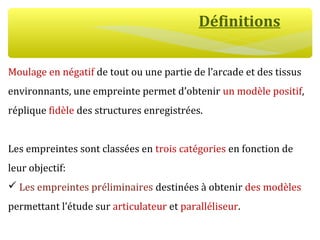 Définitions
Moulage en négatif de tout ou une partie de l’arcade et des tissus
environnants, une empreinte permet d’obtenir un modèle positif,
réplique fidèle des structures enregistrées.
Les empreintes sont classées en trois catégories en fonction de
leur objectif:
 Les empreintes préliminaires destinées à obtenir des modèles
permettant l’étude sur articulateur et paralléliseur.
 