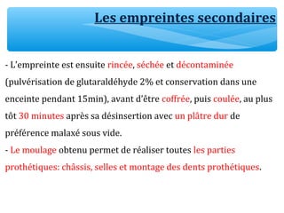 Les empreintes secondaires
- L’empreinte est ensuite rincée, séchée et décontaminée
(pulvérisation de glutaraldéhyde 2% et conservation dans une
enceinte pendant 15min), avant d’être coffrée, puis coulée, au plus
tôt 30 minutes après sa désinsertion avec un plâtre dur de
préférence malaxé sous vide.
- Le moulage obtenu permet de réaliser toutes les parties
prothétiques: châssis, selles et montage des dents prothétiques.
 