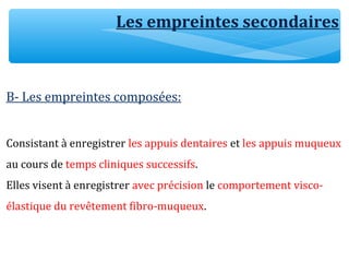 Les empreintes secondaires
B- Les empreintes composées:
Consistant à enregistrer les appuis dentaires et les appuis muqueux
au cours de temps cliniques successifs.
Elles visent à enregistrer avec précision le comportement visco-
élastique du revêtement fibro-muqueux.
 