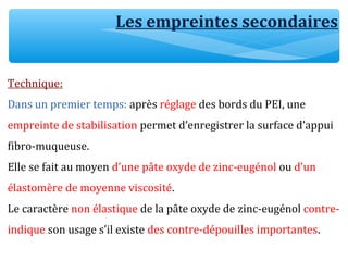 Les empreintes secondaires
Technique:
Dans un premier temps: après réglage des bords du PEI, une
empreinte de stabilisation permet d’enregistrer la surface d’appui
fibro-muqueuse.
Elle se fait au moyen d’une pâte oxyde de zinc-eugénol ou d’un
élastomère de moyenne viscosité.
Le caractère non élastique de la pâte oxyde de zinc-eugénol contre-
indique son usage s’il existe des contre-dépouilles importantes.
 