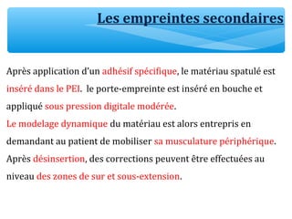 Les empreintes secondaires
Après application d’un adhésif spécifique, le matériau spatulé est
inséré dans le PEI. le porte-empreinte est inséré en bouche et
appliqué sous pression digitale modérée.
Le modelage dynamique du matériau est alors entrepris en
demandant au patient de mobiliser sa musculature périphérique.
Après désinsertion, des corrections peuvent être effectuées au
niveau des zones de sur et sous-extension.
 