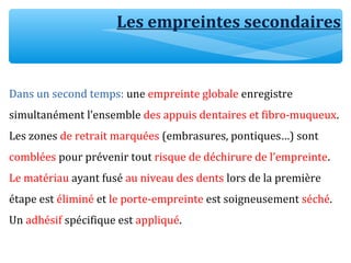 Les empreintes secondaires
Dans un second temps: une empreinte globale enregistre
simultanément l’ensemble des appuis dentaires et fibro-muqueux.
Les zones de retrait marquées (embrasures, pontiques…) sont
comblées pour prévenir tout risque de déchirure de l’empreinte.
Le matériau ayant fusé au niveau des dents lors de la première
étape est éliminé et le porte-empreinte est soigneusement séché.
Un adhésif spécifique est appliqué.
 