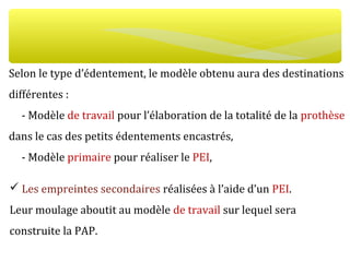 Selon le type d’édentement, le modèle obtenu aura des destinations
différentes :
- Modèle de travail pour l’élaboration de la totalité de la prothèse
dans le cas des petits édentements encastrés,
- Modèle primaire pour réaliser le PEI,
 Les empreintes secondaires réalisées à l’aide d’un PEI.
Leur moulage aboutit au modèle de travail sur lequel sera
construite la PAP.
 