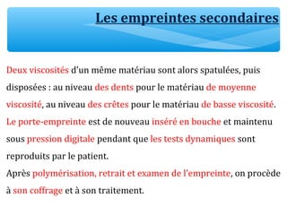 Les empreintes secondaires
Deux viscosités d’un même matériau sont alors spatulées, puis
disposées : au niveau des dents pour le matériau de moyenne
viscosité, au niveau des crêtes pour le matériau de basse viscosité.
Le porte-empreinte est de nouveau inséré en bouche et maintenu
sous pression digitale pendant que les tests dynamiques sont
reproduits par le patient.
Après polymérisation, retrait et examen de l’empreinte, on procède
à son coffrage et à son traitement.
 