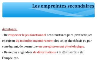 Avantages:
- De respecter le jeu fonctionnel des structures para-prothétiques
en raison du moindre encombrement des selles du châssis et, par
conséquent, de permettre un enregistrement physiologique.
- De ne pas engendrer de déformations à la désinsertion de
l’empreinte.
Les empreintes secondaires
 
