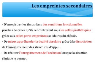 - D’enregistrer les tissus dans des conditions fonctionnelles
proches de celles qu’ils rencontreront sous les selles prothétiques
grâce aux selles porte-empreintes solidaires du châssis.
- De mieux appréhender la dualité tissulaire grâce à la dissociation
de l’enregistrement des structures d’appui.
- De réaliser l’enregistrement de l’occlusion lorsque la situation
clinique le permet.
Les empreintes secondaires
 