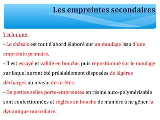 Les empreintes secondaires
Technique:
- Le châssis est tout d’abord élaboré sur un moulage issu d’une
empreinte primaire.
- Il est essayé et validé en bouche, puis repositionné sur le moulage
sur lequel auront été préalablement disposées de légères
décharges au niveau des crêtes.
- De petites selles porte-empreintes en résine auto-polymérisable
sont confectionnées et réglées en bouche de manière à ne gêner la
dynamique musculaire.
 