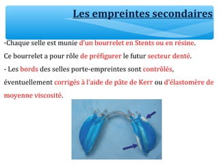 Les empreintes secondaires
-Chaque selle est munie d’un bourrelet en Stents ou en résine.
Ce bourrelet a pour rôle de préfigurer le futur secteur denté.
- Les bords des selles porte-empreintes sont contrôlés,
éventuellement corrigés à l’aide de pâte de Kerr ou d’élastomère de
moyenne viscosité.
 