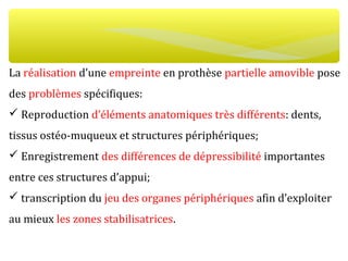 La réalisation d’une empreinte en prothèse partielle amovible pose
des problèmes spécifiques:
 Reproduction d’éléments anatomiques très différents: dents,
tissus ostéo-muqueux et structures périphériques;
 Enregistrement des différences de dépressibilité importantes
entre ces structures d’appui;
 transcription du jeu des organes périphériques afin d’exploiter
au mieux les zones stabilisatrices.
 