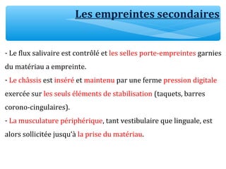 Les empreintes secondaires
- Le flux salivaire est contrôlé et les selles porte-empreintes garnies
du matériau a empreinte.
- Le châssis est inséré et maintenu par une ferme pression digitale
exercée sur les seuls éléments de stabilisation (taquets, barres
corono-cingulaires).
- La musculature périphérique, tant vestibulaire que linguale, est
alors sollicitée jusqu’à la prise du matériau.
 