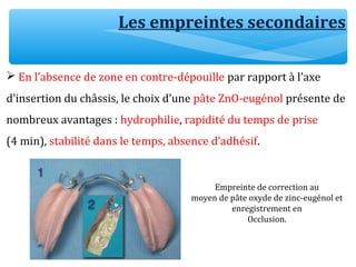 Les empreintes secondaires
 En l’absence de zone en contre-dépouille par rapport à l’axe
d’insertion du châssis, le choix d’une pâte ZnO-eugénol présente de
nombreux avantages : hydrophilie, rapidité du temps de prise
(4 min), stabilité dans le temps, absence d’adhésif.
Empreinte de correction au
moyen de pâte oxyde de zinc-eugénol et
enregistrement en
Occlusion.
 