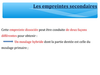 Les empreintes secondaires
Cette empreinte dissociée peut être conduite de deux façons
différentes pour obtenir :
Un moulage hybride dont la partie dentée est celle du
moulage primaire ;
 
