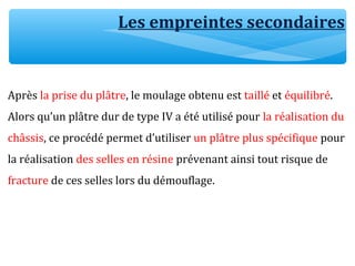 Les empreintes secondaires
Après la prise du plâtre, le moulage obtenu est taillé et équilibré.
Alors qu’un plâtre dur de type IV a été utilisé pour la réalisation du
châssis, ce procédé permet d’utiliser un plâtre plus spécifique pour
la réalisation des selles en résine prévenant ainsi tout risque de
fracture de ces selles lors du démouflage.
 