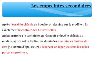 Après l’essai du châssis en bouche, on dessine sur le modèle très
exactement le contour des futures selles.
Au laboratoire ; le technicien après avoir enlevé le châssis du
modèle, ajuste selon les limites dessinées une minces feuilles de
cire (4/10 mm d’épaisseur) « réserver un léger jeu sous les selles
porte- empreinte ».
Les empreintes secondaires
 