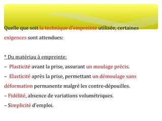 Quelle que soit la technique d’empreinte utilisée, certaines
exigences sont attendues:
* Du matériau à empreinte:
– Plasticité avant la prise, assurant un moulage précis.
– Elasticité après la prise, permettant un démoulage sans
déformation permanente malgré les contre-dépouilles.
– Fidélité, absence de variations volumétriques.
– Simplicité d’emploi.
 