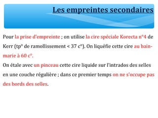 Pour la prise d’empreinte ; on utilise la cire spéciale Korecta n°4 de
Kerr (tp° de ramollissement < 37 c°). On liquéfie cette cire au bain-
marie à 60 c°.
On étale avec un pinceau cette cire liquide sur l’intrados des selles
en une couche régulière ; dans ce premier temps on ne s’occupe pas
des bords des selles.
Les empreintes secondaires
 