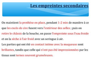 On maintient la prothèse en place, pendant 1-2 min de manière à ce
que les excès de cire fusent vers l’extérieur des selles ; puis on
retire le châssis de la bouche, on passe l’empreinte sous l’eau froide
et on la sèche à l’air froid avec un seringue à air.
Les parties qui ont été en contact intime avec la muqueuse sont
brillantes, tandis que celle qui n’ont pas été impressionnées par les
tissus sont ternes souvent grumeleuses.
Les empreintes secondaires
 