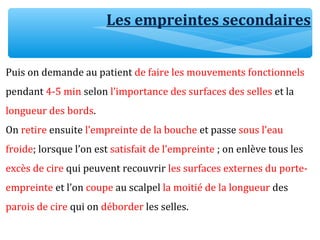 Puis on demande au patient de faire les mouvements fonctionnels
pendant 4-5 min selon l’importance des surfaces des selles et la
longueur des bords.
On retire ensuite l’empreinte de la bouche et passe sous l’eau
froide; lorsque l’on est satisfait de l’empreinte ; on enlève tous les
excès de cire qui peuvent recouvrir les surfaces externes du porte-
empreinte et l’on coupe au scalpel la moitié de la longueur des
parois de cire qui on déborder les selles.
Les empreintes secondaires
 
