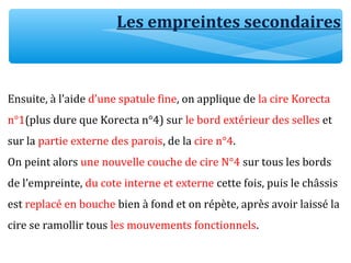 Ensuite, à l’aide d’une spatule fine, on applique de la cire Korecta
n°1(plus dure que Korecta n°4) sur le bord extérieur des selles et
sur la partie externe des parois, de la cire n°4.
On peint alors une nouvelle couche de cire N°4 sur tous les bords
de l’empreinte, du cote interne et externe cette fois, puis le châssis
est replacé en bouche bien à fond et on répète, après avoir laissé la
cire se ramollir tous les mouvements fonctionnels.
Les empreintes secondaires
 