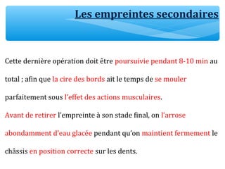 Cette dernière opération doit être poursuivie pendant 8-10 min au
total ; afin que la cire des bords ait le temps de se mouler
parfaitement sous l’effet des actions musculaires.
Avant de retirer l’empreinte à son stade final, on l’arrose
abondamment d’eau glacée pendant qu’on maintient fermement le
châssis en position correcte sur les dents.
Les empreintes secondaires
 