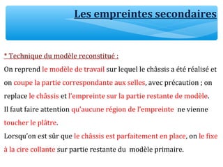 * Technique du modèle reconstitué :
On reprend le modèle de travail sur lequel le châssis a été réalisé et
on coupe la partie correspondante aux selles, avec précaution ; on
replace le châssis et l’empreinte sur la partie restante de modèle.
Il faut faire attention qu’aucune région de l’empreinte ne vienne
toucher le plâtre.
Lorsqu’on est sûr que le châssis est parfaitement en place, on le fixe
à la cire collante sur partie restante du modèle primaire.
Les empreintes secondaires
 