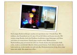 Nach einigen Buchvorstellungen machten wir irgendwann eine ½ Stunde Pause. Wir
erfuhren, dass Deutschland mit 2-0, dann 3-0 und 4-0 führte und freuten uns sehr. Wir
rannten einige Runden durch das Schulhaus, knabberten einige Salzstangen und Nüsse
und tobten ein wenig herum. Danach ging es wieder weiter. Während Janas
Buchvorstellung ging auf einmal das Licht aus: Gerade als Jana eine spannenden Stelle
vorlas, wurde es stockdunkel. Manche schrien panisch herum. Doch Adriano machte das
Licht wieder an...Leider wurden wir nicht mit allen Buchpräsentationen fertig, denn einige
waren sehr müde. Also gingen wir zu Bett…
 