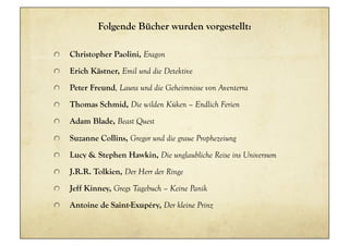 Folgende Bücher wurden vorgestellt:

!     Christopher Paolini, Eragon
!     Erich Kästner, Emil und die Detektive
!     Peter Freund, Laura und die Geheimnisse von Aventerra
!     Thomas Schmid, Die wilden Küken – Endlich Ferien
!     Adam Blade, Beast Quest

!     Suzanne Collins, Gregor und die graue Prophezeiung
!     Lucy & Stephen Hawkin, Die unglaubliche Reise ins Universum
!     J.R.R. Tolkien, Der Herr der Ringe
!     Jeff Kinney, Gregs Tagebuch – Keine Panik
!     Antoine de Saint-Exupéry, Der kleine Prinz
 