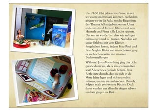 Um 21:30 Uhr gab es eine Pause, in der
wir essen und trinken konnten. Außerdem
gingen wir in die Aula, wo die Requisiten
der Theater AG aufgebaut waren. Unter
anderem stand dort ein Klavier, auf dem
Hannah und Fiona tolle Lieder spielten.
Das war so wunderbar, dass wir anfingen
mitzusingen und zu tanzen. Nachdem wir
unser Erlebnis mit dem Klavier
festgehalten hatten, indem Frau Roth und
Frau Naghiu Bilder von uns schossen, ging
es auch schon weiter mit unseren
Buchvorstellungen
Während Janas Vorstellung ging das Licht
gerade dann aus, als es am spannendsten
war! Alle schrien panisch herum. Frau
Roth sagte danach, dass sie sich in die
Mitte hätte legen und sich tot stellen
müssen, um uns zu erschrecken. Danach
folgten noch zwei weitere Bücher. Doch
dann wurden uns allen die Augen schwer
und wir gingen ins Bett...
 