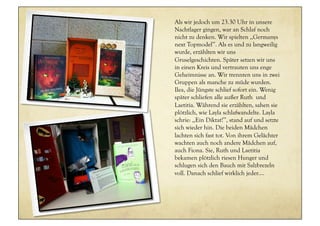 Als wir jedoch um 23.30 Uhr in unsere
Nachtlager gingen, war an Schlaf noch
nicht zu denken. Wir spielten ,,Germanys
next Topmodel’’. Als es und zu langweilig
wurde, erzählten wir uns
Gruselgeschichten. Später setzen wir uns
in einen Kreis und vertrauten uns enge
Geheimnisse an. Wir trennten uns in zwei
Gruppen als manche zu müde wurden.
Ilea, die Jüngste schlief sofort ein. Wenig
später schliefen alle außer Ruth und
Laetitia. Während sie erzählten, sahen sie
plötzlich, wie Layla schlafwandelte. Layla
schrie: ,,Ein Diktat!’’, stand auf und setzte
sich wieder hin. Die beiden Mädchen
lachten sich fast tot. Von ihrem Gelächter
wachten auch noch andere Mädchen auf,
auch Fiona. Sie, Ruth und Laetitia
bekamen plötzlich riesen Hunger und
schlugen sich den Bauch mit Salzbrezeln
voll. Danach schlief wirklich jeder....
 