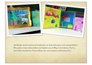 Am Morgen darauf wachten wir hundemüde auf. Jeder hätte gerne noch weitergeschlafen!
Wir packten unsere sieben Sachen und begaben uns auf Weg in die Cafeteria. Nach ca.
einer halben Stunde kam Tristans Mutter mit einem leckeren und frischen Zopf...
 