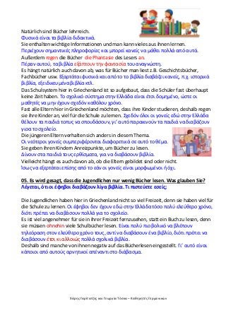 Χάρης Γαρίτατζης και Γεωργία Τόσκα – Καθηγητές Γερμανικών
Natürlich sind Bücher lehrreich.
Φυσικά είναι τα βιβλία διδακτικά.
Sie enthalten wichtige Informationen und man kann vieles aus ihnen lernen.
Περιέχουν σημαντικές πληροφορίες και μπορεί κανείς να μάθει πολλά από αυτά.
Außerdem regen die Bücher die Phantasie des Lesers an.
Πέραν αυτού, τα βιβλία εξάπτουν την φαντασία του αναγνώστη.
Es hängt natürlich auch davon ab, was für Bücher man liest z.B. Geschichtsbücher,
Fachbücher usw. Εξαρτάται φυσικά και από το το βιβλία διαβάζει κανείς, π.χ. ιστορικά
βιβλία, εξειδικευμένα βιβλία κτλ.
Das Schulsystem hier in Griechenland ist so aufgebaut, dass die Schüler fast überhaupt
keine Zeit haben. Το σχολικό σύστημα στην Ελλάδα είναι έτσι δομημένο, ώστε οι
μαθητές να μην έχουν σχεδόν καθόλου χρόνο.
Fast alle Eltern hier in Griechenland möchten, dass ihre Kinder studieren, deshalb regen
sie ihre Kinder an, viel für die Schule zu lernen. Σχεδόν όλοι οι γονείς εδώ στην Ελλάδα
θέλουν τα παιδιά τοπυς να σπουδάσουν, γι’ αυτό παρακινούν τα παιδιά να διαβάζουν
γιοα το σχολείο.
Die jüngeren Eltern verhalten sich anders in diesem Thema.
Οι νεότεροι γονείς συμπεριφέρονται διαφορετικά σε αυτό το θέμα.
Sie geben ihren Kindern Anreizpunkte, um Bücher zu lesen.
Δίνουν στα παιδιά τους ερθίσματα, για να διαβάσουν βιβλία.
Vielleicht hängt es auch davon ab, ob die Eltern gebildet sind oder nicht.
Ίσως να εξερτάται επίσης από το εάν οι γονείς είναι μορφωμένοι ή όχι.
05. Es wird gesagt, dass die Jugendlichen nur wenig Bücher lesen. Was glauben Sie?
Λέγεται, ότι οι έφηβοι διαβάζουν λίγα βιβλία. Τι πιστεύετε εσείς;
Die Jugendlichen haben hier in Griechenland nicht so viel Freizeit, denn sie haben viel für
die Schule zu lernen. Οι έφηβοι δεν έχουν εδώ στην Ελλάδα τόσο πολύ ελεύθερο χρόνο,
διότι πρέπει να διαβάσουν πολλά για το σχολείο.
Es ist viel angenehmer für sie in ihrer Freizeit fernzusehen, statt ein Buch zu lesen, denn
sie müssen ohnehin viele Schulbücher lesen. Είναι πολύ πιο βολικό να βλέπουν
τηλεόραση στον ελεύθερο χρόνο τους, αντί να διαβάσουν ένα βιβλίο, διότι πρέπει να
διαβάσουν έτσι κι αλλοιώς πολλά σχολικά βιβλία.
Deshalb sind manche von ihnen negativ auf das Bücherlesen eingestellt. Γι’ αυτό είναι
κάποιοι από αυτούς αρνητικοί απέναντι στο διάβασμα.
 