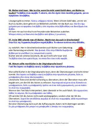 Χάρης Γαρίτατζης και Γεωργία Τόσκα – Καθηγητές Γερμανικών
06. Bücher sind teuer. Was tun Sie, wenn Sie nicht soviel Geld haben, um Bücher zu
kaufen? Τα βιβλία είναι ακριβά. Τι κάνετε, εάν δεν έχετε τόσο παολλά χρήματα, για να
αγοράσετε ένα βιβλίο;
Lösungen gibt es immer. Λύσεις υπάρχουν πάντα. Wenn ich kein Geld habe, um mir ein
Buch zu kaufen, dann gehe ich zur Bibliothek und leihe mir das Buch aus. Εάν δεν έχω
χρήματα για να αγοράσω ένα βιβλίο, τότε πηγαίνω στην βιβλιοθήκη και δανείζομαι ένα
βιβλίο.
Ich kann mir auch ein Buch von Freunden oder Bekannten ausleihen.
Μπορώ επίσης να δανειστώ ένα βιβλίο από φίλους ή γνωστούς.
07. In der BRD schenkt man oft Bücher. Macht man das auch in Griechenland?
Στην Ο.Δ. της Γερμανίας δωρίζουν συχνά βιβλία. Το κάνουν αυτό και στην Ελλάδα;
Ja, natürlich. Hier in Griechenland werden auch Bücher zum Geburtstag
oder Namenstag verschenkt. Ναι φυσικά. Εδώ στην Ελλάδα δωρίζονται
βιβλία για τα γενέθλια ή τις ονομαστικές εορτές.
Bücher sind ein schönes Geschenk, die auch nicht sehr teuer sind.
Τα βιβλία είναι ένα ωραίο δώρο, τα οποία δεν είναι πολύ ακριβά.
08. Warum sollte man Bücher in der Originalsprache lesen?
Γιατί θα έπρεπε να διαβάζει κανείς τα βιβλία στην πρωτότυπη γλώσσα;
Man sollte Bücher in der Originalsprache lesen, denn die Übersetzungen sind nicht immer
korrekt. Θα έπρεπε να διαβάζει κανείς τα βιβλία στην πρωτότυπη γλώσσα, διότι οι
μεταφράσεις δεν είναι πάντα ακριβείς.
Literarische Texte sind ziemlich schwierig zu übersetzen, denn der Übersetzer muss sehr
begabt sein, um den Stil des Autors zu erfassen. Λογοτεχνικά κείμενα είναι δύσκολο να
μεταφραστούν, διότι ο μεταφραστής πρέπει να είναι πολύ χαρισματικός, για να πιάσει
το στυλ του συγγραφέα.
Wenn er den Text falsch interpretiert, dann übersetzt er ihn auch falsch. Εάν ερμηνεύσει
λάθος το κείμενο, θα το μεταφραάσει και λάθος.
Oft wird der Stil des Autors nicht exakt wiedergegeben, sondern eher der Stil des
Übersetzers. Συχνά δεν αποδίδεται ακριβώς το στυλ του συγγραφέα, αλλά περισσότερο
το στυλ του μεταφραστή.
Bei einer Übersetzung kann auch die Auffassung des Autors nicht übertragen werden.
Σε μία μετάφραση δεν μπορεί να μεταφερθεί η άποψη του συγγραφέως.
 