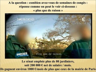 A la question : combien avez-vous de semaines de congés :A la question : combien avez-vous de semaines de congés :
réponse comme on peut le voir ci-dessous :réponse comme on peut le voir ci-dessous :
« plus que de raison »« plus que de raison »
Le sénat emploie plus de 80 jardiniers,Le sénat emploie plus de 80 jardiniers,
soit 200 000 € net de salaire / mois.soit 200 000 € net de salaire / mois.
Ils gagnent environ 1000 €/mois de plus que ceux de la mairie de ParisIls gagnent environ 1000 €/mois de plus que ceux de la mairie de Paris
 