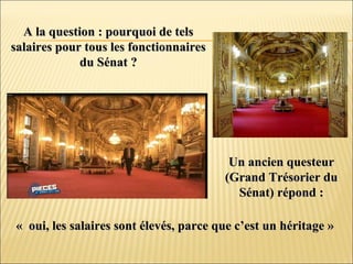 A la question : pourquoi de telsA la question : pourquoi de tels
salaires pour tous les fonctionnairessalaires pour tous les fonctionnaires
du Sénat ?du Sénat ?
Un ancien questeurUn ancien questeur
(Grand Trésorier du(Grand Trésorier du
Sénat) répond :Sénat) répond :
« oui, les salaires sont élevés, parce que c’est un héritage »« oui, les salaires sont élevés, parce que c’est un héritage »
 