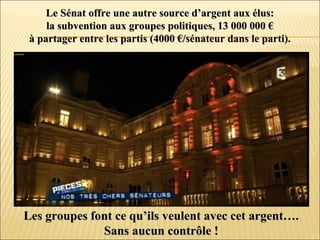 Le Sénat offre une autre source d’argent aux élus:Le Sénat offre une autre source d’argent aux élus:
la subvention aux groupes politiques, 13 000 000 €la subvention aux groupes politiques, 13 000 000 €
à partager entre les partis (4000 €/sénateur dans le parti).à partager entre les partis (4000 €/sénateur dans le parti).
Les groupes font ce qu’ils veulent avec cet argent….Les groupes font ce qu’ils veulent avec cet argent….
Sans aucun contrôle !Sans aucun contrôle !
 