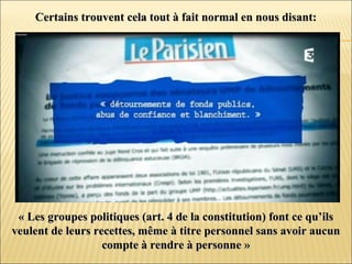 Certains trouvent cela tout à fait normal en nous disant:Certains trouvent cela tout à fait normal en nous disant:
« Les groupes politiques (art. 4 de la constitution) font ce qu’ils« Les groupes politiques (art. 4 de la constitution) font ce qu’ils
veulent de leurs recettes, même à titre personnel sans avoir aucunveulent de leurs recettes, même à titre personnel sans avoir aucun
compte à rendre à personne »compte à rendre à personne »
 