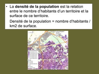 La densité de la population est la relation entre le nombre d’habitants d’un territoire et la surface de ce territoire. 	Densité de la population = nombre d’habitants / km2 de surface.