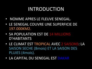 INTRODUCTION	
  
•  	
  NOMME	
  APRES	
  LE	
  FLEUVE	
  SENEGAL.	
  
•  LE	
  SENEGAL	
  COUVRE	
  UNE	
  SUPERFICIE	
  DE	
  
197.000KM2.	
  
•  SA	
  POPULATION	
  EST	
  DE	
  14	
  MILLIONS	
  
D’HABITANTS	
  
•  LE	
  CLIMAT	
  EST	
  TROPICAL	
  AVEC	
  2	
  SAISONS:	
  LA	
  
SAISON	
  SECHE	
  (8mois)	
  ET	
  LA	
  SAISON	
  DES	
  
PLUIES	
  (4mois).	
  
•  LA	
  CAPITAL	
  DU	
  SENEGAL	
  EST	
  DAKAR	
  

 