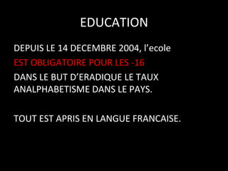 EDUCATION
	
  
DEPUIS	
  LE	
  14	
  DECEMBRE	
  2004,	
  l’ecole	
  	
  
EST	
  OBLIGATOIRE	
  POUR	
  LES	
  -­‐16	
  
DANS	
  LE	
  BUT	
  D’ERADIQUE	
  LE	
  TAUX	
  
ANALPHABETISME	
  DANS	
  LE	
  PAYS.	
  
	
  
TOUT	
  EST	
  APRIS	
  EN	
  LANGUE	
  FRANCAISE.	
  

 