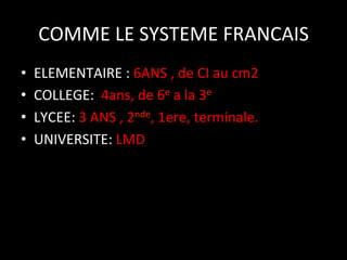 COMME	
  LE	
  SYSTEME	
  FRANCAIS
	
  
• 
• 
• 
• 

ELEMENTAIRE	
  :	
  6ANS	
  ,	
  de	
  CI	
  au	
  cm2	
  
COLLEGE:	
  	
  4ans,	
  de	
  6e	
  a	
  la	
  3e	
  
LYCEE:	
  3	
  ANS	
  ,	
  2nde,	
  1ere,	
  terminale.	
  
UNIVERSITE:	
  LMD	
  

 
