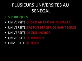 PLUSIEURS	
  UNIVERSITES	
  AU	
  
SENEGAL
	
  
• 
• 
• 
• 
• 
• 

5	
  PUBLIQUES	
  
UNIVERSITE	
  CHEICK	
  ANTA	
  DIOP	
  DE	
  DAKAR	
  
UNIVERSITE	
  GASTON	
  BERGER	
  DE	
  SAINT	
  LOUIS	
  
UNIVERSITE	
  DE	
  ZIGUINCHOR	
  
UNIVERSITE	
  DE	
  BAMBEY	
  
UNVERSITE	
  DE	
  THIES	
  

 